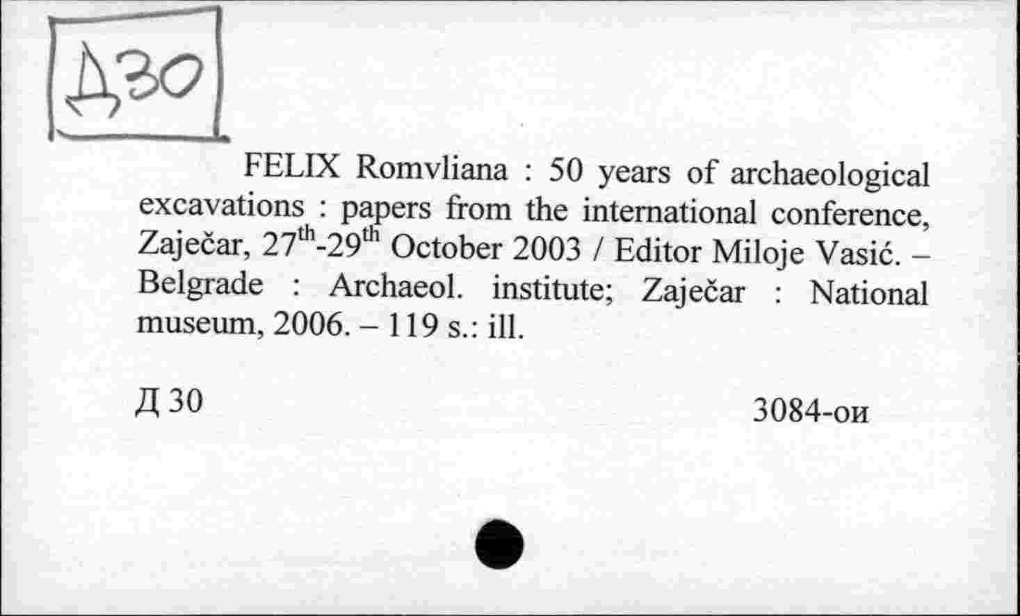 ﻿Р,2О
FELIX Romvliana : 50 years of archaeological excavations : papers from the international conference, Zajecar, 27th-29,h October 2003 / Editor Miloje Vasic. -Belgrade : Archaeol. institute; Zajecar : National museum, 2006. -119s.: ill.
Д30
3084-ои